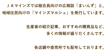 ＪＡマインズでは組合員向けの広報誌「まいんず」と、地域住民向けの「マインズマルシェ」を発行しています。生産者の紹介記事、おすすめの購買品など、多くの情報が盛りだくさんです。各店舗や直売所でも配布しております。