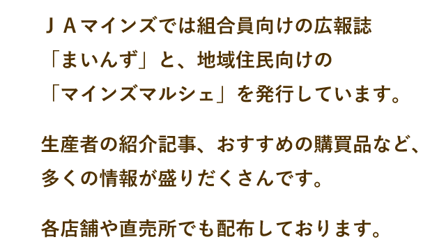 ＪＡマインズでは組合員向けの広報誌「まいんず」と、地域住民向けの「マインズマルシェ」を発行しています。生産者の紹介記事、おすすめの購買品など、多くの情報が盛りだくさんです。各店舗や直売所でも配布しております。